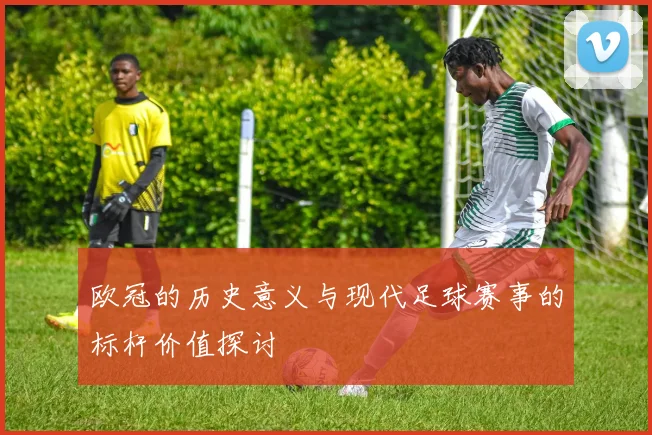 欧冠的历史意义与现代足球赛事的标杆价值探讨