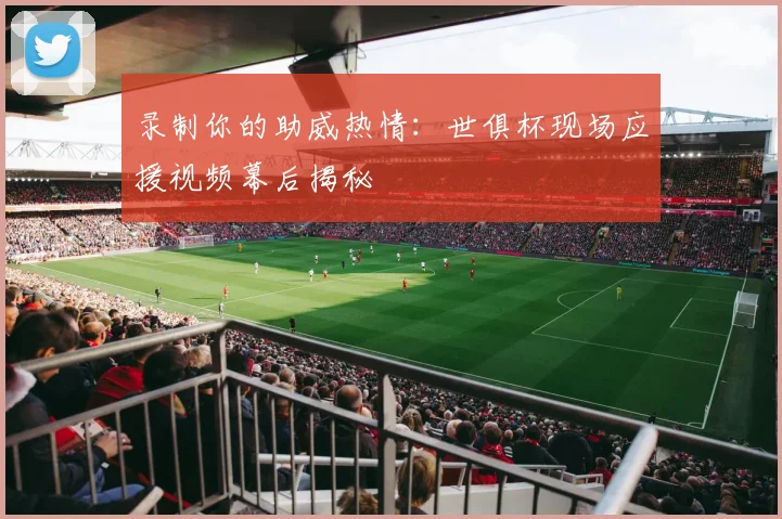 录制你的助威热情：世俱杯现场应援视频幕后揭秘